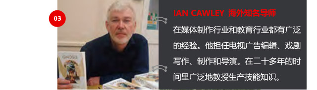 IAN CAWLEY 海外知名導(dǎo)師
在媒體制作行業(yè)和教育行業(yè)都有廣泛的經(jīng)驗(yàn)。他擔(dān)任電視廣告編輯、戲劇寫作、制作和導(dǎo)演。在二十多年的時(shí)間里廣泛地教授生產(chǎn)技能知識(shí)。